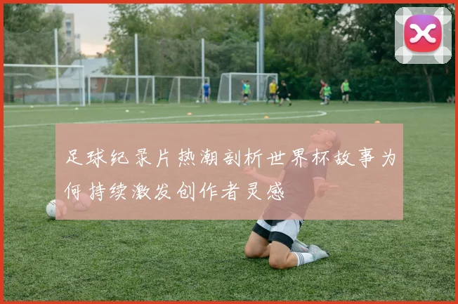 足球纪录片热潮剖析世界杯故事为何持续激发创作者灵感