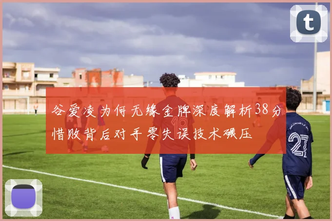 谷爱凌为何无缘金牌深度解析38分惜败背后对手零失误技术碾压