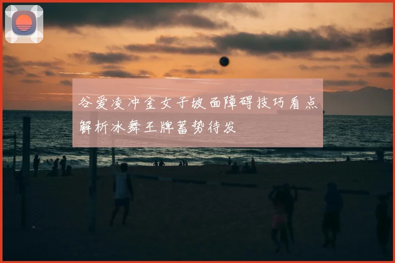 谷爱凌冲金女子坡面障碍技巧看点解析冰舞王牌蓄势待发