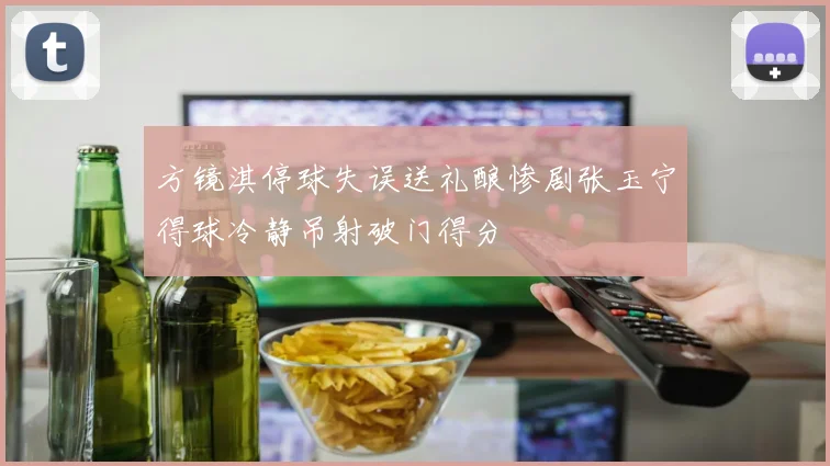 方镜淇停球失误送礼酿惨剧张玉宁得球冷静吊射破门得分
