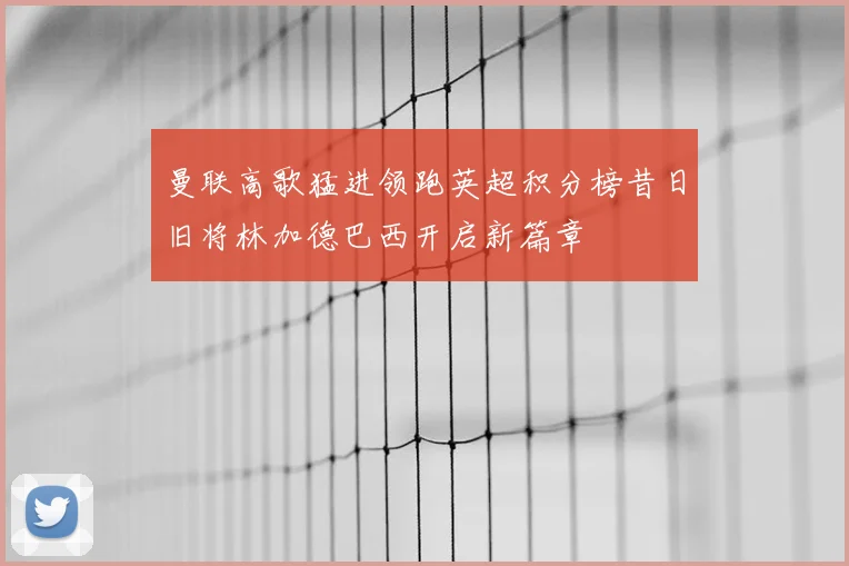 曼联高歌猛进领跑英超积分榜昔日旧将林加德巴西开启新篇章