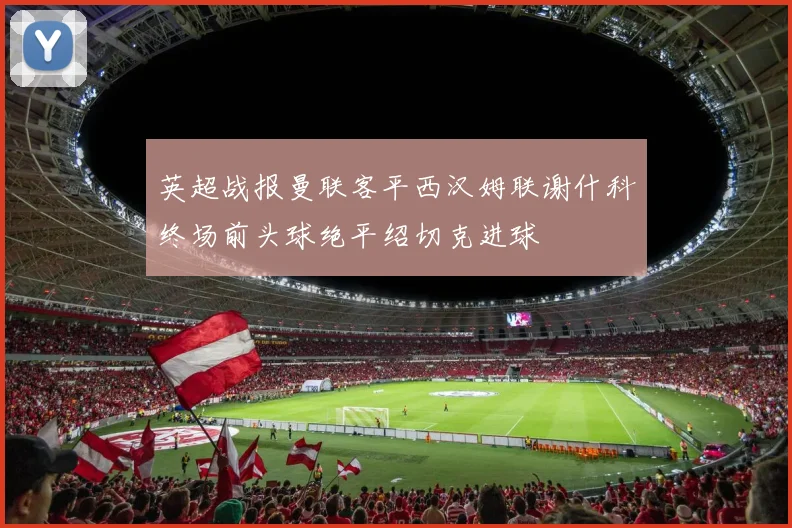 英超战报曼联客平西汉姆联谢什科终场前头球绝平绍切克进球