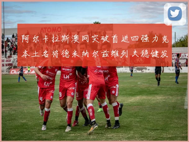 阿尔卡拉斯澳网突破首进四强力克本土名将德米纳尔兹维列夫稳健发挥阻击黑马晋级