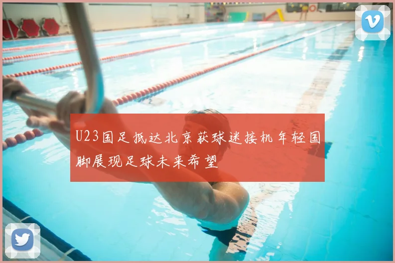 U23国足抵达北京获球迷接机年轻国脚展现足球未来希望