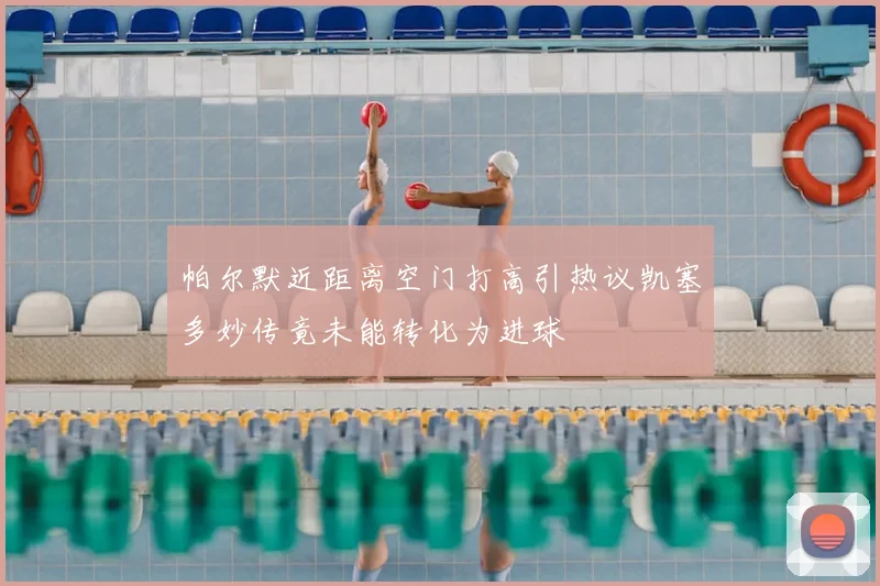 帕尔默近距离空门打高引热议凯塞多妙传竟未能转化为进球