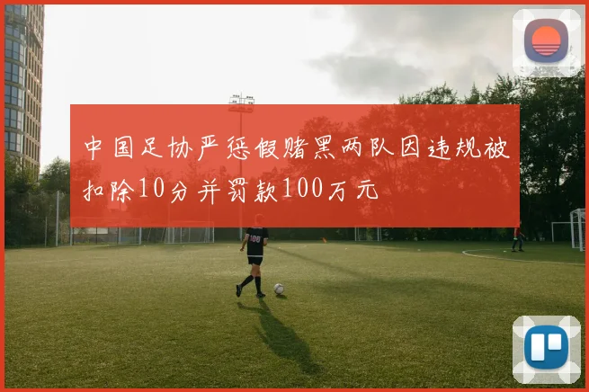 中国足协严惩假赌黑两队因违规被扣除10分并罚款100万元