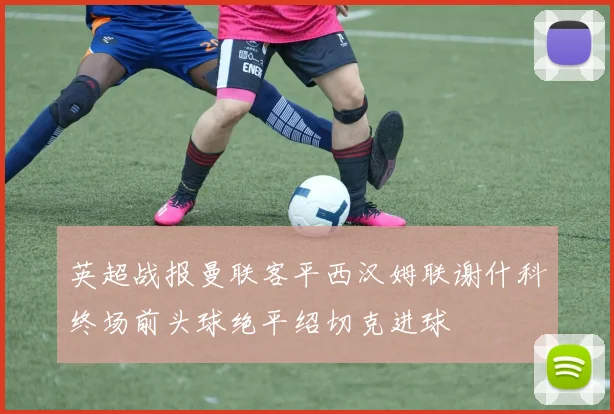 英超战报曼联客平西汉姆联谢什科终场前头球绝平绍切克进球