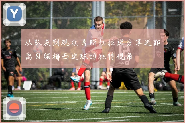 从队友到观众马斯切拉诺分享近距离目睹梅西进球的独特视角