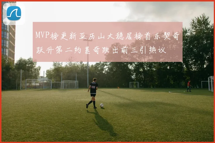 MVP榜更新亚历山大稳居榜首东契奇跃升第二约基奇跌出前三引热议