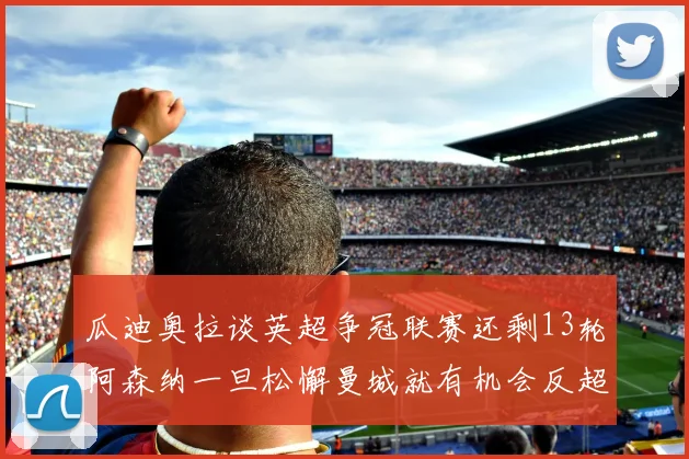 瓜迪奥拉谈英超争冠联赛还剩13轮阿森纳一旦松懈曼城就有机会反超