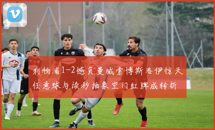 利物浦1-2憾负曼城索博斯洛伊惊天任意球与读秒抽象空门红牌成转折点